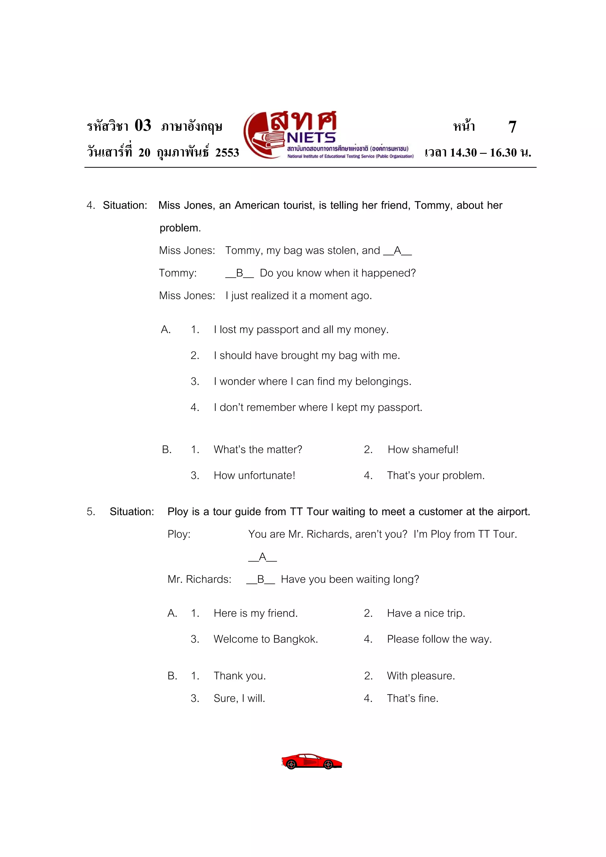 รหัสวิชา 03 ภาษาอังกฤษ                                                     หนา       7
วันเสารที่ 20 กุมภาพันธ 2553                                       เวลา 14.30 – 16.30 น.

4. Situation: Miss Jones, an American tourist, is telling her friend, Tommy, about her
              problem.
              Miss Jones: Tommy, my bag was stolen, and __A__
              Tommy:       __B__ Do you know when it happened?
              Miss Jones: I just realized it a moment ago.

               A.    1. I lost my passport and all my money.
                     2. I should have brought my bag with me.
                     3. I wonder where I can find my belongings.
                     4. I don’t remember where I kept my passport.

               B.    1. What’s the matter?               2. How shameful!
                     3. How unfortunate!                 4. That’s your problem.

5. Situation: Ploy is a tour guide from TT Tour waiting to meet a customer at the airport.
              Ploy:             You are Mr. Richards, aren’t you? I’m Ploy from TT Tour.
                                __A__
              Mr. Richards: __B__ Have you been waiting long?

                A. 1. Here is my friend.                 2. Have a nice trip.
                     3. Welcome to Bangkok.              4. Please follow the way.

                B. 1. Thank you.                         2. With pleasure.
                   3. Sure, I will.                      4. That’s fine.
 