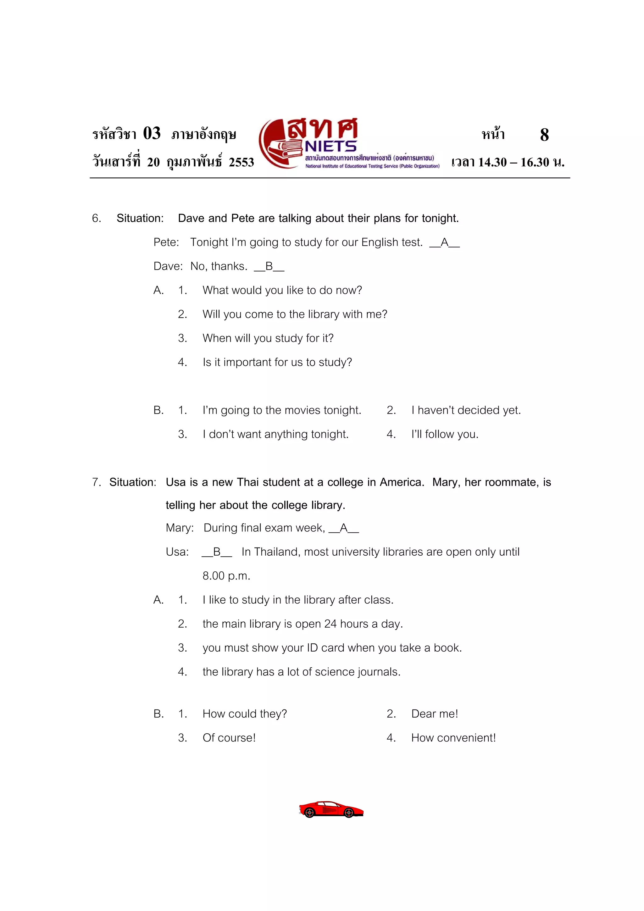 รหัสวิชา 03 ภาษาอังกฤษ                                                     หนา       8
วันเสารที่ 20 กุมภาพันธ 2553                                       เวลา 14.30 – 16.30 น.

6. Situation: Dave and Pete are talking about their plans for tonight.
           Pete: Tonight I’m going to study for our English test. __A__
           Dave: No, thanks. __B__
           A. 1. What would you like to do now?
                2. Will you come to the library with me?
                3. When will you study for it?
                4. Is it important for us to study?

           B. 1. I’m going to the movies tonight.       2. I haven’t decided yet.
              3. I don’t want anything tonight.         4. I’ll follow you.

7. Situation: Usa is a new Thai student at a college in America. Mary, her roommate, is
              telling her about the college library.
              Mary: During final exam week, __A__
              Usa: __B__ In Thailand, most university libraries are open only until
                       8.00 p.m.
            A. 1. I like to study in the library after class.
                 2. the main library is open 24 hours a day.
                 3. you must show your ID card when you take a book.
                 4. the library has a lot of science journals.

           B. 1. How could they?                        2. Dear me!
              3. Of course!                             4. How convenient!
 