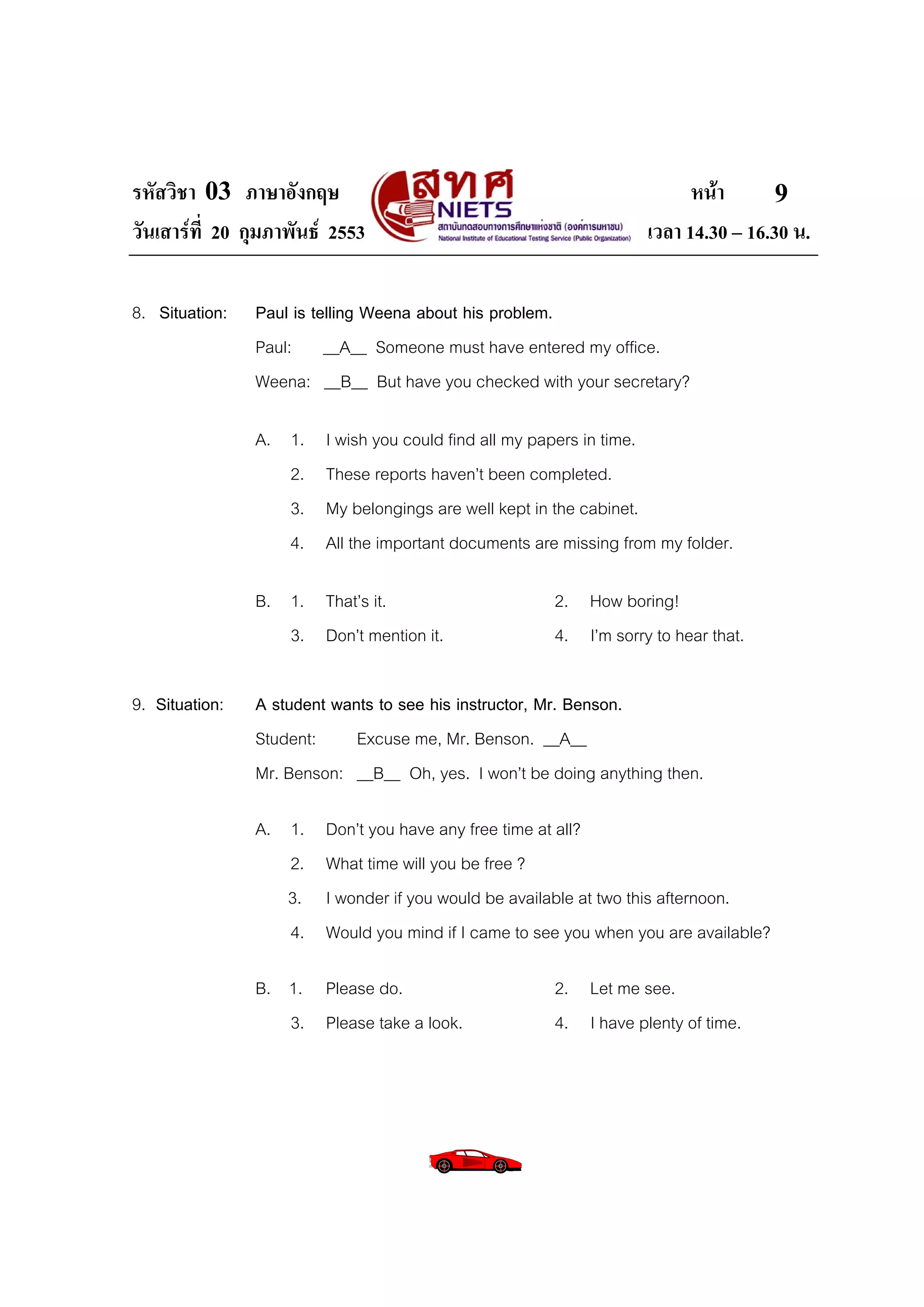 รหัสวิชา 03 ภาษาอังกฤษ                                                    หนา       9
วันเสารที่ 20 กุมภาพันธ 2553                                      เวลา 14.30 – 16.30 น.

8. Situation:   Paul is telling Weena about his problem.
                Paul: __A__ Someone must have entered my office.
                Weena: __B__ But have you checked with your secretary?

                A. 1.    I wish you could find all my papers in time.
                   2.    These reports haven’t been completed.
                   3.    My belongings are well kept in the cabinet.
                   4.    All the important documents are missing from my folder.

                B. 1. That’s it.                       2. How boring!
                   3. Don’t mention it.                4. I’m sorry to hear that.

9. Situation:   A student wants to see his instructor, Mr. Benson.
                Student:     Excuse me, Mr. Benson. __A__
                Mr. Benson: __B__ Oh, yes. I won’t be doing anything then.

                A. 1.    Don’t you have any free time at all?
                   2.    What time will you be free ?
                   3.    I wonder if you would be available at two this afternoon.
                   4.    Would you mind if I came to see you when you are available?

                B. 1. Please do.                       2. Let me see.
                   3. Please take a look.              4. I have plenty of time.
 