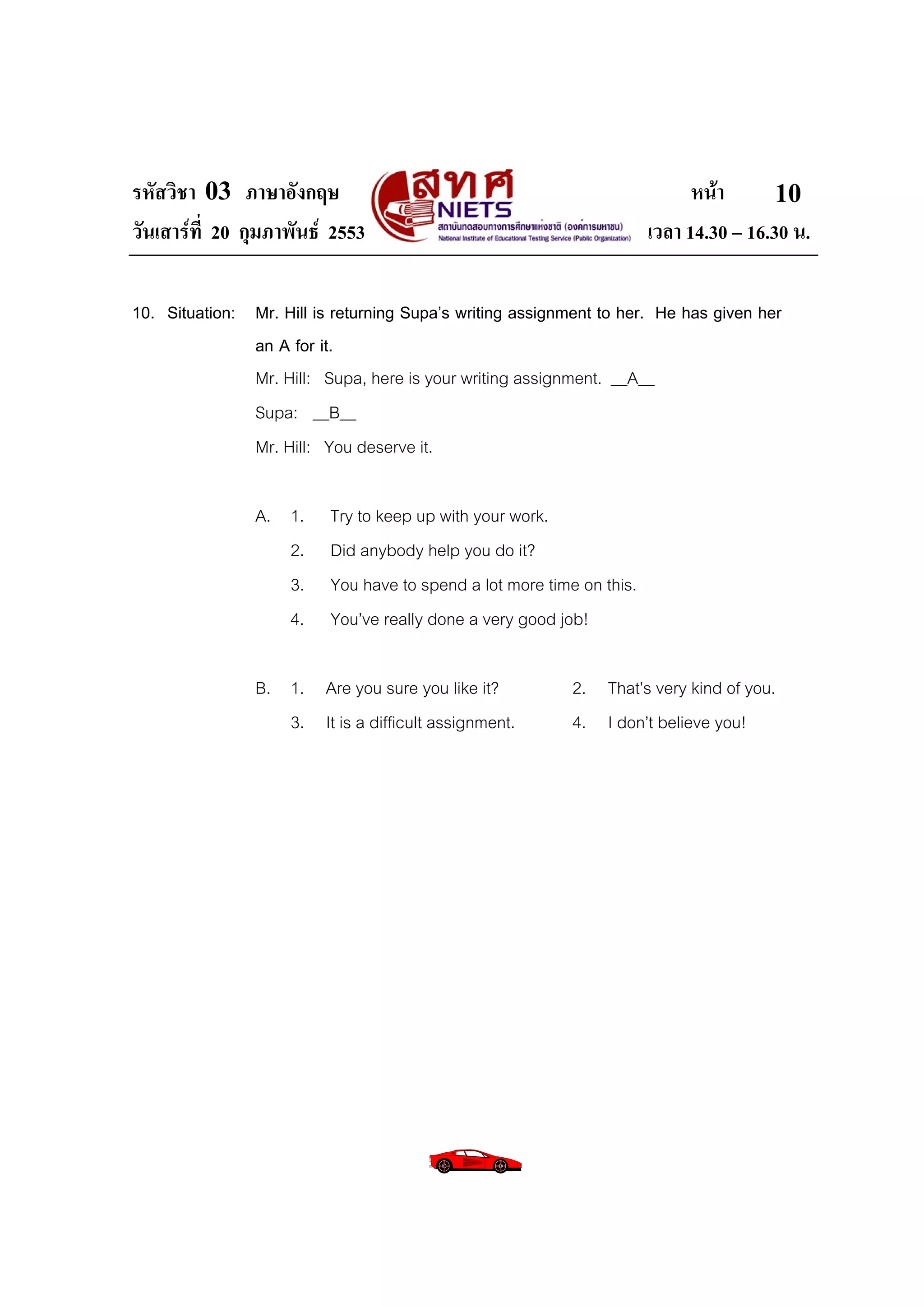 รหัสวิชา 03 ภาษาอังกฤษ                                                       หนา       10
วันเสารที่ 20 กุมภาพันธ 2553                                         เวลา 14.30 – 16.30 น.

10. Situation: Mr. Hill is returning Supa’s writing assignment to her. He has given her
               an A for it.
               Mr. Hill: Supa, here is your writing assignment. __A__
               Supa: __B__
               Mr. Hill: You deserve it.

                A. 1.     Try to keep up with your work.
                   2.     Did anybody help you do it?
                   3.     You have to spend a lot more time on this.
                   4.     You’ve really done a very good job!

                B. 1. Are you sure you like it?            2. That’s very kind of you.
                   3. It is a difficult assignment.        4. I don’t believe you!
 