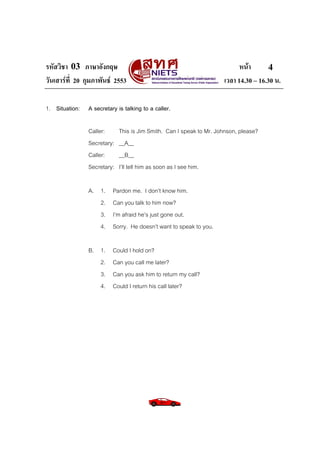 รหัสวิชา 03 ภาษาอังกฤษ หนา
วันเสารที่ 20 กุมภาพันธ 2553 เวลา 14.30 – 16.30 น.
4
1. Situation: A secretary is talking to a caller.
Caller: This is Jim Smith. Can I speak to Mr. Johnson, please?
Secretary: __A__
Caller: __B__
Secretary: I’ll tell him as soon as I see him.
A. 1. Pardon me. I don’t know him.
2. Can you talk to him now?
3. I’m afraid he’s just gone out.
4. Sorry. He doesn’t want to speak to you.
B. 1. Could I hold on?
2. Can you call me later?
3. Can you ask him to return my call?
4. Could I return his call later?
 