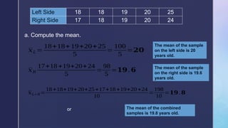 Left Side 18 18 19 20 25
Right Side 17 18 19 20 24
a. Compute the mean.
𝑥𝐿=
18+18+19+20+25
5
=
100
5
=𝟐𝟎
The mean of the sample
on the left side is 20
years old.
𝑥𝑅
17+18 +19+20+24
5
=
98
5
=𝟏𝟗.𝟔 The mean of the sample
on the right side is 19.6
years old.
𝑥𝐿+ 𝑅=
18 +18+19+20+25+17+18+19+20 +24
10
=
198
10
=𝟏𝟗.𝟖
or The mean of the combined
samples is 19.8 years old.
 