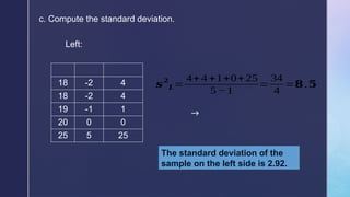 c. Compute the standard deviation.
𝒔
𝟐
𝑳=
4+4 +1+0+25
5 −1
=
34
4
=𝟖.𝟓
The standard deviation of the
sample on the left side is 2.92.
18 -2 4
18 -2 4
19 -1 1
20 0 0
25 5 25
Left:
→
 