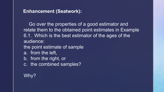 Enhancement (Seatwork):
Go over the properties of a good estimator and
relate them to the obtained point estimates in Example
6.1. Which is the best estimator of the ages of the
audience:
the point estimate of sample
a. from the left,
b. from the right, or
c. the combined samples?
Why?
 