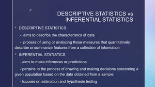 z
DESCRIPTIVE STATISTICS vs
INFERENTIAL STATISTICS
 DESCRIPTIVE STATISTICS
- aims to describe the characteristics of data
- process of using or analyzing those measures that quantitatively
describe or summarize features from a collection of information
 INFERENTIAL STATISTICS
- aims to make inferences or predictions
- pertains to the process of drawing and making decisions concerning a
given population based on the data obtained from a sample
- focuses on estimation and hypothesis testing
 