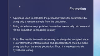 z
Estimation
 A process used to calculate the proposed values for parameters by
using only a random sample from the population.
 Being done because population parameters are usually unknown and
/or the population is infeasible to study
 Note: The results from estimation may not always be accepted since
it is preferred that interpretations and generalizations must be made
using data from the entire population. Thus, it is necessary to do
hypothesis testing.
 