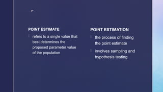 z
POINT ESTIMATE
- refers to a single value that
best determines the
proposed parameter value
of the population
POINT ESTIMATION
- the process of finding
the point estimate
- involves sampling and
hypothesis testing
 