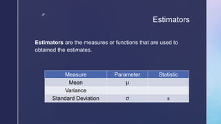 z
Estimators
Measure Parameter Statistic
Mean μ
Variance
Standard Deviation σ s
Estimators are the measures or functions that are used to
obtained the estimates.
 