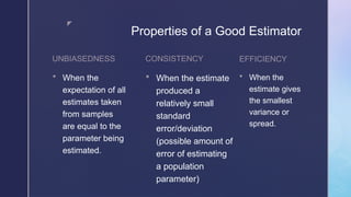 z
Properties of a Good Estimator
UNBIASEDNESS
 When the
expectation of all
estimates taken
from samples
are equal to the
parameter being
estimated.
CONSISTENCY
 When the estimate
produced a
relatively small
standard
error/deviation
(possible amount of
error of estimating
a population
parameter)
EFFICIENCY
 When the
estimate gives
the smallest
variance or
spread.
 