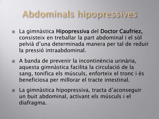  La gimnàstica Hipopressiva del Doctor Caufriez,
consisteix en treballar la part abdominal i el sòl
pelvià d’una determinada manera per tal de reduir
la pressió intraabdominal.
 A banda de prevenir la incontinència urinària,
aquesta gimnàstica facilita la circulació de la
sang, tonifica els músculs, enforteix el tronc i és
beneficiosa per millorar el tracte intestinal.
 La gimnàstica hipopressiva, tracta d’aconseguir
un buit abdominal, activant els músculs i el
diafragma.
 