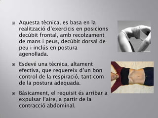  Aquesta tècnica, es basa en la
realització d’exercicis en posicions
decúbit frontal, amb recolzament
de mans i peus, decúbit dorsal de
peu i inclús en postura
agenollada.
 Esdevé una tècnica, altament
efectiva, que requereix d’un bon
control de la respiració, tant com
de la postura adequada.
 Bàsicament, el requisit és arribar a
expulsar l’aire, a partir de la
contracció abdominal.
 