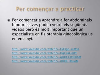  Per començar a aprendre a fer abdominals
hipopressives podeu veure els següents
vídeos però és molt important que un
especialista en fisioteràpia ginecològica us
en ensenyi.
http://www.youtube.com/watch?v=Qd3gp-uLWuI
http://www.youtube.com/watch?v=DqCiiaLubPE
http://www.youtube.com/watch?v=qQHCC0n0hhM
http://www.youtube.com/watch?v=iH0EC1RiuoM
 