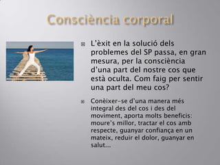  L’èxit en la solució dels
problemes del SP passa, en gran
mesura, per la consciència
d’una part del nostre cos que
està oculta. Com faig per sentir
una part del meu cos?
 Conèixer-se d’una manera més
integral des del cos i des del
moviment, aporta molts beneficis:
moure’s millor, tractar el cos amb
respecte, guanyar confiança en un
mateix, reduir el dolor, guanyar en
salut...
 
