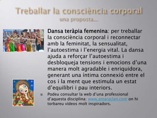  Dansa teràpia femenina: per treballar
la consciència corporal i reconnectar
amb la feminitat, la sensualitat,
l’autoestima i l’energia vital. La dansa
ajuda a reforçar l’autoestima i
desbloqueja tensions i emocions d’una
manera molt agradable i enriquidora,
generant una íntima connexió entre el
cos i la ment que estimula un estat
d’equilibri i pau interiors.
 Podeu consultar la web d’una professional
d’aquesta disciplina: www.amaraclan.com on hi
torbareu vídeos molt inspiradors.
 