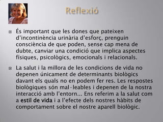  És important que les dones que pateixen
d’incontinència urinària d’esforç, prenguin
consciència de que poden, sense cap mena de
dubte, canviar una condició que implica aspectes
físiques, psicològics, emocionals i relacionals.
 La salut i la millora de les condicions de vida no
depenen únicament de determinants biològics
davant els quals no en podem fer res. Les respostes
biològiques són mal·leables i depenen de la nostra
interacció amb l’entorn... Ens referim a la salut com
a estil de vida i a l’efecte dels nostres hàbits de
comportament sobre el nostre aparell biològic.
 