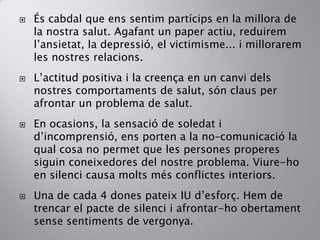  És cabdal que ens sentim partícips en la millora de
la nostra salut. Agafant un paper actiu, reduirem
l’ansietat, la depressió, el victimisme... i millorarem
les nostres relacions.
 L’actitud positiva i la creença en un canvi dels
nostres comportaments de salut, són claus per
afrontar un problema de salut.
 En ocasions, la sensació de soledat i
d’incomprensió, ens porten a la no–comunicació la
qual cosa no permet que les persones properes
siguin coneixedores del nostre problema. Viure-ho
en silenci causa molts més conflictes interiors.
 Una de cada 4 dones pateix IU d’esforç. Hem de
trencar el pacte de silenci i afrontar-ho obertament
sense sentiments de vergonya.
 