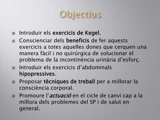  Introduir els exercicis de Kegel.
 Conscienciar dels beneficis de fer aquests
exercicis a totes aquelles dones que cerquen una
manera fàcil i no quirúrgica de solucionar el
problema de la incontinència urinària d’esforç.
 Introduir els exercicis d’abdominals
hipopressives.
 Proposar tècniques de treball per a millorar la
consciència corporal.
 Promoure l’actuació en el cicle de canvi cap a la
millora dels problemes del SP i de salut en
general.
 
