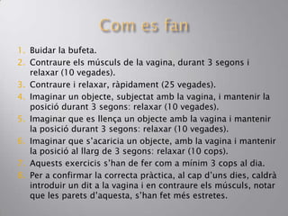 1. Buidar la bufeta.
2. Contraure els músculs de la vagina, durant 3 segons i
relaxar (10 vegades).
3. Contraure i relaxar, ràpidament (25 vegades).
4. Imaginar un objecte, subjectat amb la vagina, i mantenir la
posició durant 3 segons: relaxar (10 vegades).
5. Imaginar que es llença un objecte amb la vagina i mantenir
la posició durant 3 segons: relaxar (10 vegades).
6. Imaginar que s’acaricia un objecte, amb la vagina i mantenir
la posició al llarg de 3 segons: relaxar (10 cops).
7. Aquests exercicis s’han de fer com a mínim 3 cops al dia.
8. Per a confirmar la correcta pràctica, al cap d’uns dies, caldrà
introduir un dit a la vagina i en contraure els músculs, notar
que les parets d’aquesta, s’han fet més estretes.
 