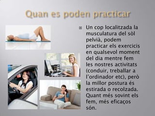  Un cop localitzada la
musculatura del sòl
pelvià, podem
practicar els exercicis
en qualsevol moment
del dia mentre fem
les nostres activitats
(conduir, treballar a
l’ordinador etc), però
la millor postura és
estirada o recolzada.
Quant més sovint els
fem, més eficaços
són.
 