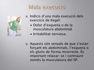  Indicis d’una mala execució dels
exercicis de Kegel:
 Dolor d’esquena o de la
musculatura abdominal
 Irritabilitat nerviosa.
 Aquests són senyals de que s’estan
forçant els abdominals, l’esquena o
els glutis de forma incorrecte. És
important relaxar-se i contraure
només la musculatura del SP.
 