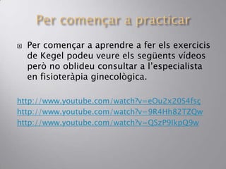  Per començar a aprendre a fer els exercicis
de Kegel podeu veure els següents vídeos
però no oblideu consultar a l’especialista
en fisioteràpia ginecològica.
http://www.youtube.com/watch?v=eOu2x20S4fsç
http://www.youtube.com/watch?v=9R4Hh82TZQw
http://www.youtube.com/watch?v=QSzP9IkpQ9w
 