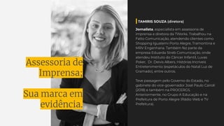 Assessoria de
Imprensa;
Sua marca em
evidência.
Jornalista, especialista em assessoria de
imprensa e diretora da TWorks. Trabalhou na
Fatto Comunicação, atendendo clientes como
Shopping Iguatemi Porto Alegre, Tramontina e
MRV Engenharia. Também fez parte da
empresa Eduarda Streb Comunicação, onde
atendeu Instituto do Câncer Infantil, Luvas
Poker, Dr. Deivis Albers, Histórias Incríveis
Entretenimento (espetáculos do Natal Luz de
Gramado), entre outros.
Teve passagem pelo Governo do Estado, no
gabinete do vice-governador José Paulo Cairoli
(2018) e também na PROCERGS.
Anteriormente, no Grupo A Educação e na
Prefeitura de Porto Alegre (Rádio Web e TV
Prefeitura).
TAMIRIS SOUZA (diretora)
 