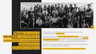 Marcas são as mais diversas, mas quais delas realmente são
reconhecidas com credibilidade?
Esse é o propósito da TWorks Assessoria de Imprensa, uma empresa
séria, feita por proﬁssionais responsáveis, que buscam com ousadia,
empatia e competência oferecer as melhores estratégias para que a
sua empresa seja destaque, por meio da assessoria de imprensa.
Trabalhamos incessantemente para obter os melhores resultados e
garantir a satisfação de nossos clientes.
Vem com a TWorks e conquiste ainda mais espaço no mercado!
TWorks faz parte da
TW GROUP, uma holding de
comunicação com empresas
independentes e
operações sinérgicas.
 