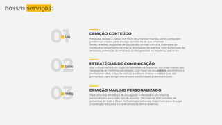 nossos serviços:
01
02
03
UM
DOIS
TRÊS
CRIAÇÃO CONTEÚDO
ESTRATÉGIAS DE COMUNICAÇÃO
CRIAÇÃO MAILING PERSONALIZADO
Pesquisa, debate e ideias. Por meio de uma boa reunião, vários conteúdos
podem ser criados para divulgar as notícias da sua empresa.
Notas, releases, sugestões de pautas são os mais comuns. Exemplos de
conteúdos: lançamento de marca, divulgação de eventos, notícias factuais da
empresa, promoção da empresa ou dos gestores na imprensa, parcerias.
Sua notícia merece um lugar de destaque na imprensa. Por esse motivo, são
necessárias as melhores estratégias. Com base no seu público, escolhemos o
proﬁssional ideal, o tipo de veículo, a editoria (meios e mídias) que, são
primordiais para atingir relevância e credibilidade do seu conteúdo.
Para uma boa estratégia de divulgação é necessário um mailing
personalizado para cada tipo de assunto. São mais de 800 contatos de
jornalistas de todo o Brasil, nichados por editorias, disponíveis para divulgar
o conteúdo feito para a sua empresa de forma assertiva.
 