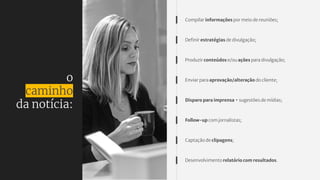 o
caminho
da notícia:
Compilar informações por meio de reuniões;
Deﬁnir estratégias de divulgação;
Produzir conteúdos e/ou ações para divulgação;
Enviar para aprovação/alteração do cliente;
Disparo para imprensa + sugestões de mídias;
Follow-up com jornalistas;
Captação de clipagens;
Desenvolvimento relatório com resultados.
 