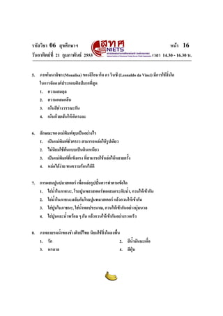 รหัสวิชา 06 สุขศึกษาฯ หนา 16
วันอาทิตยที่ 21 กุมภาพันธ 2553 เวลา 14.30 - 16.30 น.
5. ภาพโมนาลิซา (Monalisa) ของลีโอนาโด ดา วินซี (Leonaldo da Vinci) มีการใชสิ่งใด
ในการจัดองคประกอบศิลปมากที่สุด
1. ความสมดุล
2. ความกลมกลืน
3. เนนสีตางวรรณะกัน
4. เนนดวยเสนใหเกิดระยะ
6. ลักษณะของแมพิมพทุบเปนอยางไร
1. เปนแมพิมพชั่วคราว สามารถหลอไดรูปเดียว
2. ไมนิยมใชตนแบบเปนดินเหนียว
3. เปนแมพิมพที่แข็งแรง ที่สามารถใชหลอไดหลายครั้ง
4. หลอไดงาย ทนความรอนไดดี
7. การผสมปูนปลาสเตอร เพื่อหลอรูปปนควรทําตามขอใด
1. ใสน้ําในภาชนะ, โรยปูนพลาสเตอรพอเสมอระดับน้ํา, กวนใหเขากัน
2. ใสน้ําในภาชนะสลับกับโรยปูนพลาสเตอร แลวกวนใหเขากัน
3. ใสปูนในภาชนะ, ใสน้ําพอประมาณ, กวนใหเขากันอยางนุมนวล
4. ใสปูนและน้ําพรอม ๆ กัน แลวกวนใหเขากันอยางรวดเร็ว
8. ภาพลายรดน้ําของชางศิลปไทย นิยมใชสิ่งใดลงพื้น
1. รัก 2. สีน้ํามันมะเดื่อ
3. หรดาล 4. สีฝุน
 