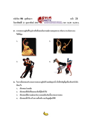 รหัสวิชา 06 สุขศึกษาฯ หนา 21
วันอาทิตยที่ 21 กุมภาพันธ 2553 เวลา 14.30 - 16.30 น.
25. การแสดงนาฏศิลปในรูปภาพใดที่แสดงถึงอารมณความสนุกสนาน แข็งแรง กระฉับกระเฉง
ไดดีที่สุด
1. 2.
3. 4.
26. ในการเลือกเพลงประกอบการแสดงนาฏศิลปรวมสมัยชุดหนึ่ง สิ่งที่สําคัญที่สุดที่จะตองคํานึงถึง
คืออะไร
1. เปนเพลงรวมสมัย
2. เปนเพลงที่เปนที่นิยมและเปนที่รูจักทั่วไป
3. เปนเพลงที่มีอารมณและจังหวะสอดคลองกับเนื้อหาของการแสดง
4. เปนเพลงที่เราใจ สรางความตื่นเตน และดึงดูดผูชมไดดี
 