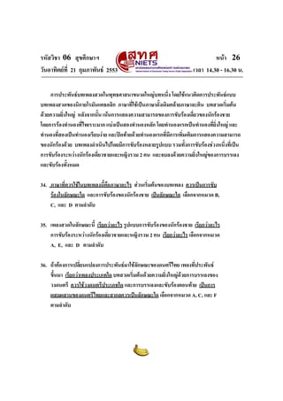 รหัสวิชา 06 สุขศึกษาฯ หนา 26
วันอาทิตยที่ 21 กุมภาพันธ 2553 เวลา 14.30 - 16.30 น.
การประพันธบทเพลงสวดในพุทธศาสนาขนาดใหญบทหนึ่ง โดยใชแนวคิดการประพันธแบบ
บทเพลงสวดของนิกายโรมันแคธอลิก ภาษาที่ใชเปนภาษาดั้งเดิมคลายภาษาละติน บทสวดเริ่มตน
ดวยความยิ่งใหญ หลังจากนั้น เนนการแสดงความสามารถของการขับรองเดี่ยวของนักรองชาย
โดยการรองทํานองที่ไพเราะมาก แบงเปนสองทํานองหลัก โดยทํานองแรกเปนทํานองที่ยิ่งใหญ และ
ทํานองที่สองเปนทํานองเรียบงาย และปดทายดวยทํานองแรกที่มีการเพิ่มเติมการแสดงความสามารถ
ของนักรองดวย บทเพลงดําเนินไปโดยมีการขับรองหลายรูปแบบ รวมทั้งการขับรองชวงหนึ่งที่เปน
การขับรองระหวางนักรองเดี่ยวชายและหญิงรวม 2 คน และจบลงดวยความยิ่งใหญของการบรรเลง
และขับรองทั้งหมด
34. ภาษาที่ควรใชในบทเพลงนี้คือภาษาอะไร สวนเริ่มตนของบทเพลง ควรเปนการขับ
รองในลักษณะใด และการขับรองของนักรองชาย เปนลักษณะใด เลือกจากหมวด B,
C, และ D ตามลําดับ
35. เพลงสวดในลักษณะนี้ เรียกวาอะไร รูปแบบการขับรองของนักรองชาย เรียกวาอะไร
การขับรองระหวางนักรองเดี่ยวชายและหญิงรวม 2 คน เรียกวาอะไร เลือกจากหมวด
A, E, และ D ตามลําดับ
36. ถาตองการเปลี่ยนแปลงการประพันธมาใชลักษณะของดนตรีไทย เพลงที่ประพันธ
ขึ้นมา เรียกวาเพลงประเภทใด บทสวดเริ่มตนดวยความยิ่งใหญดวยการบรรเลงของ
วงดนตรี ควรใชวงดนตรีประเภทใด และการบรรเลงและขับรองตอนทาย เปนการ
ผสมผสานของดนตรีไทยและสากลควรเปนลักษณะใด เลือกจากหมวด A, C, และ F
ตามลําดับ
 