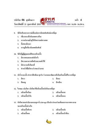 รหัสวิชา 06 สุขศึกษาฯ หนา 4
วันอาทิตยที่ 21 กุมภาพันธ 2553 เวลา 14.30 - 16.30 น.
9. ขอใดเปนสถานการณเสี่ยงตอการมีเพศสัมพันธมากที่สุด
1. เที่ยวกลางคืนกับเพศตรงขาม
2. การแตงกายยั่วยุใหเกิดอารมณทางเพศ
3. ดื่มของมึนเมา
4. การดูสื่อเกี่ยวกับเพศสัมพันธ
10. ขอใดไมใชคุณสมบัติของกลามเนื้อ
1. มีการตอบสนองตอสิ่งเรา
2. มีความสามารถยืดตัวและหดตัวได
3. มีจํานวนเสนใยคงที่
4. ทําหนาที่ยึดโครงรางของรางกาย
11. นักวิ่งระยะสั้น ทําการฝกซอม ทุกวัน รางกายจะพัฒนาเสนใยกลามเนื้อสีใด มากที่สุด
1. สีขาว 2. สีแดง
3. สีชมพู 4. สีเหลือง
12. ในขณะ เลนกีฬา นักกีฬาใชกลามเนื้อชนิดใดมากที่สุด
1. กลามเนื้อเรียบ 2. กลามเนื้อลาย
3. กลามเนื้อหัวใจ 4. กลามเนื้อแดง
13. นักกีฬาออกกําลังกายแบบลุก-นั่ง (Sit-up) เปนประจําจะชวยเพิ่มสมรรถภาพทางกาย
ของกลามเนื้อสวนใด
1. กลามเนื้อตนขา 2. กลามเนื้อหลัง
3. กลามเนื้อคอ 4. กลามเนื้อหนาทอง
 