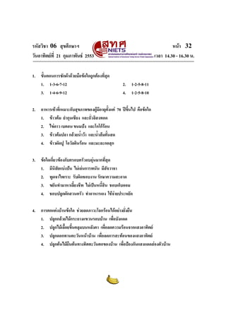 รหัสวิชา 06 สุขศึกษาฯ หนา 32
วันอาทิตยที่ 21 กุมภาพันธ 2553 เวลา 14.30 - 16.30 น.
1. ขั้นตอนการซักผาดวยมือขอใดถูกตองที่สุด
1. 1-3-6-7-12 2. 1-2-5-8-11
3. 1-4-6-9-12 4. 1-2-5-8-10
2. อาหารเชาที่เหมาะกับสุขภาพของผูมีอายุตั้งแต 70 ปขึ้นไป คือขอใด
1. ขาวตม ยํากุนเชียง และถั่วลิสงทอด
2. ไขดาว เบคอน ขนมปง และโกโกรอน
3. ขาวตมปลา กลวยน้ําวา และน้ําสมคั้นสด
4. ขาวผัดปู โอวัลตินรอน และมะละกอสุก
3. ขอใดเกี่ยวของกับครอบครัวอบอุนมากที่สุด
1. มีนิสัยแบงปน ไมเลนการพนัน มีสัจวาจา
2. พูดจาไพเราะ รับผิดชอบงาน รักษาความสะอาด
3. ขยันทํามาหาเลี้ยงชีพ ไมเปนหนี้สิน ชอบเก็บออม
4. ชอบปลูกผักสวนครัว ทําอาหารเอง ใชจายประหยัด
4. การตกแตงบานขอใด ชวยลดภาวะโลกรอนไดอยางยั่งยืน
1. ปลูกกลวยไมกระถางแขวนรอบบาน เพื่อบังแดด
2. ปลูกไมเลื้อยขึ้นคลุมบนหลังคา เพื่อลดความรอนจากแสงอาทิตย
3. ปลูกดอกทานตะวันหนาบาน เพื่อลดการสะทอนของแสงอาทิตย
4. ปลูกตนไมยืนตนทางทิศตะวันตกของบาน เพื่อปองกันแสงแดดสองตัวบาน
 