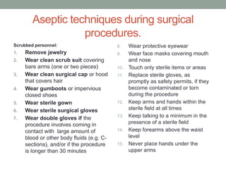 Aseptic techniques during surgical
procedures.
Scrubbed personnel:
1. Remove jewelry
2. Wear clean scrub suit covering
bare arms (one or two pieces)
3. Wear clean surgical cap or hood
that covers hair
4. Wear gumboots or impervious
closed shoes
5. Wear sterile gown
6. Wear sterile surgical gloves
7. Wear double gloves if the
procedure involves coming in
contact with large amount of
blood or other body fluids (e.g. C-
sections), and/or if the procedure
is longer than 30 minutes
8. Wear protective eyewear
9. Wear face masks covering mouth
and nose
10. Touch only sterile items or areas
11. Replace sterile gloves, as
promptly as safety permits, if they
become contaminated or torn
during the procedure
12. Keep arms and hands within the
sterile field at all times
13. Keep talking to a minimum in the
presence of a sterile field
14. Keep forearms above the waist
level
15. Never place hands under the
upper arms
 