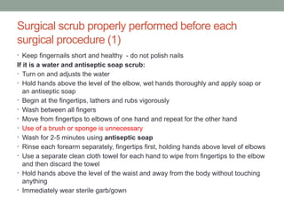 Surgical scrub properly performed before each
surgical procedure (1)
• Keep fingernails short and healthy - do not polish nails
If it is a water and antiseptic soap scrub:
• Turn on and adjusts the water
• Hold hands above the level of the elbow, wet hands thoroughly and apply soap or
an antiseptic soap
• Begin at the fingertips, lathers and rubs vigorously
• Wash between all fingers
• Move from fingertips to elbows of one hand and repeat for the other hand
• Use of a brush or sponge is unnecessary
• Wash for 2-5 minutes using antiseptic soap
• Rinse each forearm separately, fingertips first, holding hands above level of elbows
• Use a separate clean cloth towel for each hand to wipe from fingertips to the elbow
and then discard the towel
• Hold hands above the level of the waist and away from the body without touching
anything
• Immediately wear sterile garb/gown
 