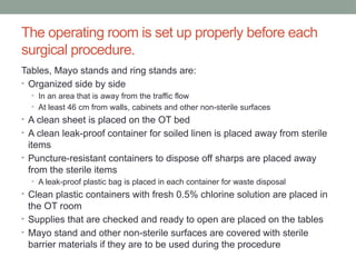 The operating room is set up properly before each
surgical procedure.
Tables, Mayo stands and ring stands are:
• Organized side by side
• In an area that is away from the traffic flow
• At least 46 cm from walls, cabinets and other non-sterile surfaces
• A clean sheet is placed on the OT bed
• A clean leak-proof container for soiled linen is placed away from sterile
items
• Puncture-resistant containers to dispose off sharps are placed away
from the sterile items
• A leak-proof plastic bag is placed in each container for waste disposal
• Clean plastic containers with fresh 0.5% chlorine solution are placed in
the OT room
• Supplies that are checked and ready to open are placed on the tables
• Mayo stand and other non-sterile surfaces are covered with sterile
barrier materials if they are to be used during the procedure
 