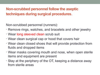 Non-scrubbed personnel follow the aseptic
techniques during surgical procedures.
Non-scrubbed personnel (runners):
• Remove rings, watches, and bracelets and other jewelry
• Wear long sleeved clean scrub suit
• Wear clean surgical cap or hood that covers hair
• Wear clean closed shoes that will provide protection from
fluids and dropped items
• Wear masks covering mouth and nose, when open sterile
items and equipment are present
• Stay at the periphery of the OT, keeping a distance away
from sterile areas
 