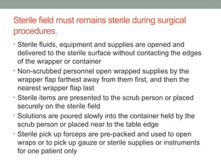 Sterile field must remains sterile during surgical
procedures.
• Sterile fluids, equipment and supplies are opened and
delivered to the sterile surface without contacting the edges
of the wrapper or container
• Non-scrubbed personnel open wrapped supplies by the
wrapper flap farthest away from them first, and then the
nearest wrapper flap last
• Sterile items are presented to the scrub person or placed
securely on the sterile field
• Solutions are poured slowly into the container held by the
scrub person or placed near to the table edge
• Sterile pick up forceps are pre-packed and used to open
wraps or to pick up gauze or sterile supplies or instruments
for one patient only
 