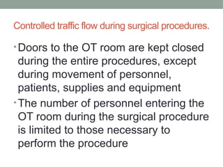 Controlled traffic flow during surgical procedures.
•Doors to the OT room are kept closed
during the entire procedures, except
during movement of personnel,
patients, supplies and equipment
•The number of personnel entering the
OT room during the surgical procedure
is limited to those necessary to
perform the procedure
 