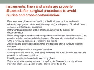 Instruments, linen and waste are properly
disposed after surgical procedures to avoid
injuries and cross-contamination.
• Personnel wear gloves when handling soiled instruments, linen and waste
• All waste (e.g. gauze, cotton wool, dressing, etc.) are disposed of in a leak proof
container with leak proof plastic bag
• Instruments are placed in a 0.5% chlorine solution for 10 minutes for
decontamination
• When using regular needles and syringes these are flushed three times with 0.5%
chlorine solution and immediately disposed of in a puncture-resistant container,
without removing, recapping or breaking the needle
• All blades and other disposable sharps are disposed of in a puncture-resistant
container
• Soiled linen is placed in a leak proof container
• Sterile gloves are removed, after being immersed in a 0.5% chlorine solution, and
placed in a leak proof container
• Hand hygiene is performed after removing gloves:
• Wash hands with running water and soap for 10–15 seconds and dry with an
individual clean towel, paper towel or allows hands to air-dry
 