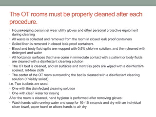 The OT rooms must be properly cleaned after each
procedure.
• Housekeeping personnel wear utility gloves and other personal protective equipment
during cleaning
• All waste is collected and removed from the room in closed leak proof containers
• Soiled linen is removed in closed leak-proof containers
• Blood and body fluid spills are mopped with 0.5% chlorine solution, and then cleaned with
detergent and water
• All horizontal surfaces that have come in immediate contact with a patient or body fluids
are cleaned with a disinfectant cleaning solution
• The OT bed is cleaned, and all surfaces and mattress pads are wiped with a disinfectant-
soaked, lint-free cloth
• The center of the OT room surrounding the bed is cleaned with a disinfectant cleaning
solution (if visibly soiled)
i.e. Two buckets are used:
• One with the disinfectant cleaning solution
• One with clean water for rinsing
After the room is cleaned, hand hygiene is performed after removing gloves:
• Wash hands with running water and soap for 10–15 seconds and dry with an individual
clean towel, paper towel or allows hands to air-dry
 