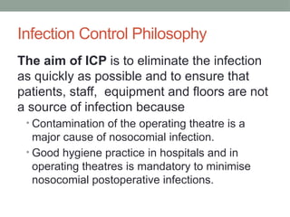 Infection Control Philosophy
The aim of ICP is to eliminate the infection
as quickly as possible and to ensure that
patients, staff, equipment and floors are not
a source of infection because
• Contamination of the operating theatre is a
major cause of nosocomial infection.
• Good hygiene practice in hospitals and in
operating theatres is mandatory to minimise
nosocomial postoperative infections.
 
