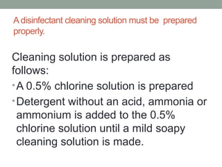 A disinfectant cleaning solution must be prepared
properly.
Cleaning solution is prepared as
follows:
•A 0.5% chlorine solution is prepared
•Detergent without an acid, ammonia or
ammonium is added to the 0.5%
chlorine solution until a mild soapy
cleaning solution is made.
 
