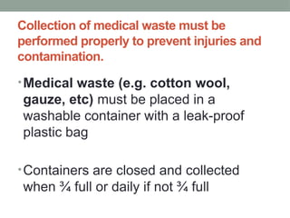 Collection of medical waste must be
performed properly to prevent injuries and
contamination.
•Medical waste (e.g. cotton wool,
gauze, etc) must be placed in a
washable container with a leak-proof
plastic bag
•Containers are closed and collected
when ¾ full or daily if not ¾ full
 