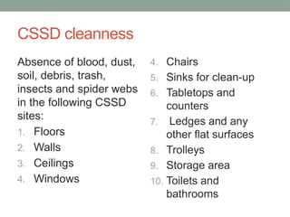 CSSD cleanness
Absence of blood, dust,
soil, debris, trash,
insects and spider webs
in the following CSSD
sites:
1. Floors
2. Walls
3. Ceilings
4. Windows
4. Chairs
5. Sinks for clean-up
6. Tabletops and
counters
7. Ledges and any
other flat surfaces
8. Trolleys
9. Storage area
10. Toilets and
bathrooms
 