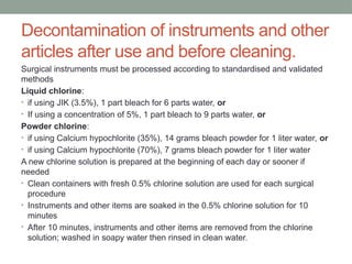 Decontamination of instruments and other
articles after use and before cleaning.
Surgical instruments must be processed according to standardised and validated
methods
Liquid chlorine:
• if using JIK (3.5%), 1 part bleach for 6 parts water, or
• If using a concentration of 5%, 1 part bleach to 9 parts water, or
Powder chlorine:
• if using Calcium hypochlorite (35%), 14 grams bleach powder for 1 liter water, or
• if using Calcium hypochlorite (70%), 7 grams bleach powder for 1 liter water
A new chlorine solution is prepared at the beginning of each day or sooner if
needed
• Clean containers with fresh 0.5% chlorine solution are used for each surgical
procedure
• Instruments and other items are soaked in the 0.5% chlorine solution for 10
minutes
• After 10 minutes, instruments and other items are removed from the chlorine
solution; washed in soapy water then rinsed in clean water.
 