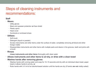 Steps of cleaning instruments and
recommendations:
Staff
• Wears:
• Utility gloves
• Mask and eyewear protection or face shield
• Plastic apron
• Head cover
• Gumboots or enclosed shoes
• Utilizes:
• Soft brush
• Detergent (liquid or powder)
• Scrubs instruments and other items under the surface of water, completely removing all blood and other
foreign matter
• Disassembles instruments and other items with multiple parts and cleans in the grooves, teeth and joints with
a brush
• Rinses
• rinses instruments and other items thoroughly with clean water
• Allows instruments and other items to air-dry, or dries with a clean towel
• Washes hands after removing gloves:
• Washes hands with running water and soap for 10–15 seconds and dry with an individual clean towel, paper
towel or allows hands to air-dry, or
• Rubs hands with 3–5 ml of an alcohol-based solution until the hands are dry (if hands are not visibly soiled)
 