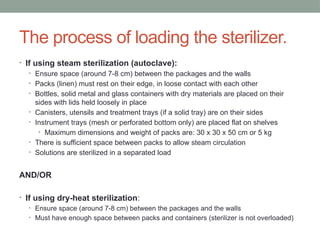 The process of loading the sterilizer.
• If using steam sterilization (autoclave):
• Ensure space (around 7-8 cm) between the packages and the walls
• Packs (linen) must rest on their edge, in loose contact with each other
• Bottles, solid metal and glass containers with dry materials are placed on their
sides with lids held loosely in place
• Canisters, utensils and treatment trays (if a solid tray) are on their sides
• Instrument trays (mesh or perforated bottom only) are placed flat on shelves
• Maximum dimensions and weight of packs are: 30 x 30 x 50 cm or 5 kg
• There is sufficient space between packs to allow steam circulation
• Solutions are sterilized in a separated load
AND/OR
• If using dry-heat sterilization:
• Ensure space (around 7-8 cm) between the packages and the walls
• Must have enough space between packs and containers (sterilizer is not overloaded)
 