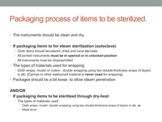 Packaging process of items to be sterilized.
• The instruments should be clean and dry
• If packaging items to for steam sterilization (autoclave):
• Cloth items should laundered, dried and have no holes
• All jointed instruments must be in opened or in unlocked position
• All instruments must be disassembled
• The types of materials used for wrapping:
• Cloth wraps, muslin or cotton: double wrapping using two double-thickness wraps (4 layers
in all). [Canvas or other waterproof material is never used for wrapping]
• Packages should be a bit loose to allow steam penetration
AND/OR
• If packaging items to be sterilized through dry-heat:
• The types of materials used:
• Cloth wraps, muslin: double wrapping using two double-thickness wraps (4 layers in all), or
• Metal drum
 